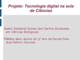 Projeto: Tecnologia digital na aula de Ciências Autor:  Estefania Gomes dos Santos (Graduada em Ciências Biológicas)  Público alvo : alunos do 9° ano da Escola Estadual Delmiro Gouveia 