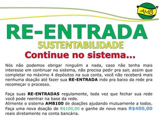 Nós não podemos obrigar ninguém a nada, caso não tenha mais
interesse em continuar no sistema, não precisa pedir pra sair, assim que
completar no máximo 4 depósitos na sua conta, você não receberá mais
nenhuma doação até fazer sua RE-ENTRADA indo pra baixo da rede pra
recomeçar o processo.
Faça suas RE-ENTRADAS regulamente, toda vez que fechar sua rede
você pode reentrar na base da rede.
Alimente o sistema AMB100 de doações ajudando mutuamente a todos.
Faça uma nova doação de R$100,00 e ganhe de novo mais R$400,00
reais diretamente na conta bancária.
 