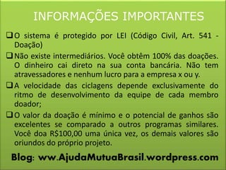 INFORMAÇÕES IMPORTANTES
O sistema é protegido por LEI (Código Civil, Art. 541 -
Doação)
Não existe intermediários. Você obtêm 100% das doações.
O dinheiro cai direto na sua conta bancária. Não tem
atravessadores e nenhum lucro para a empresa x ou y.
A velocidade das ciclagens depende exclusivamente do
ritmo de desenvolvimento da equipe de cada membro
doador;
O valor da doação é mínimo e o potencial de ganhos são
excelentes se comparado a outros programas similares.
Você doa R$100,00 uma única vez, os demais valores são
oriundos do próprio projeto.
Blog: ww.AjudaMutuaBrasil.wordpress.com
 