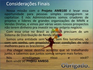 Considerações Finais
Nossa missão com o Projeto AMB100 é levar essa
oportunidade para pessoas simples conseguirem se
capitalizar. E nós Administradores somos criadores de
projetos e líderes de grandes organizações de MMN e
Vendas Diretas, e vimos por várias vezes nossos prospectos
não terem dinheiro pra investir no seu próprio negócio.
Com essa crise no Brasil as pessoas precisam de um
Sistema de Distribuição de Renda eficaz.
Somos uma entidade sem apoio, sem fins lucrativos, só
com um sonho, um propósito... levar condições de vida
melhores para os brasileiros.
Pra chegar nesse destino acredito que só trabalhando
junto, e sabemos que juntos somos sempre mais fortes.
Nós acreditamos nisso e você?
Bem vindo ao Projeto AMB50.
 