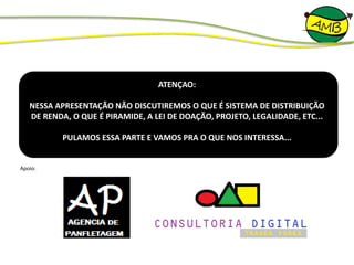 ATENÇAO:
NESSA APRESENTAÇÃO NÃO DISCUTIREMOS O QUE É SISTEMA DE DISTRIBUIÇÃO
DE RENDA, O QUE É PIRAMIDE, A LEI DE DOAÇÃO, PROJETO, LEGALIDADE, ETC...
PULAMOS ESSA PARTE E VAMOS PRA O QUE NOS INTERESSA...
Apoio:
 