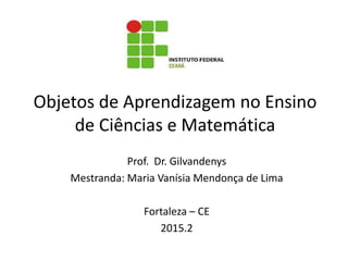 Objetos de Aprendizagem no Ensino
de Ciências e Matemática
Prof. Dr. Gilvandenys
Mestranda: Maria Vanísia Mendonça de Lima
Fortaleza – CE
2015.2
 