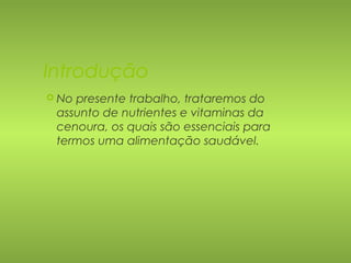 Introdução 
 No presente trabalho, trataremos do 
assunto de nutrientes e vitaminas da 
cenoura, os quais são essenciais para 
termos uma alimentação saudável. 
 