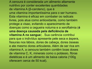 A cenoura é considerada um alimento altamente 
nutritivo por conter excelentes quantidades 
de vitamina A (β-caroteno), que é 
uma vitamina importantíssima para o ser humano. 
Esta vitamina é eficaz em combater os radicais 
livres, pois atua como antioxidante, como também 
protege a visao, evitando o aparecimento de 
doenças como a cegueira noturna e a xeroftalmia (é 
uma doença causada pela deficiência de 
vitamina A no sangue) . Sua carência contribui 
para que o indivíduo apresente pele seca e áspera, 
fissuras nos lábios, dores de cabeça, dores ósseas 
e ate mesmo dores articulares. Além de ser rica em 
vitamina A, a cenoura também contêm boas doses 
de vitamina C, K, minerais como o potássio, fibras 
dietéticas e é um alimento de baixa caloria (100g 
oferecem cerca de 50 kcal). 
 