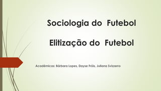 Sociologia do Futebol 
Elitização do Futebol 
Acadêmicas: Bárbara Lopes, Dayse Fróis, Juliana Svizzerro 
 