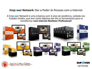 Empower Network: Dar o Poder às Pessoas com a Internet
A Empower Network é uma empresa com 3 anos de existência, sediada nos
Estados Unidos, que tem como objetivo dar-lhe as Ferramentas para se
transformar num Internet Marketer Profissional!
 