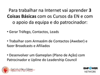 Para trabalhar na Internet vai aprender 3
Coisas Básicas com os Cursos da EN e com
o apoio da equipa e do patrocinador:
• Gerar Tráfego, Contactos, Leads
• Trabalhar com Armazém de Contactos (Aweber) e
fazer Broadcasts e Afiliados
• Desenvolver um Gameplan (Plano de Ação) com
Patrocinador e Upline do Leadership Council
 