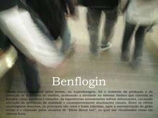 Benflogin Usado como alucinante pelos jovens, na superdosagem, há o aumento da produção e da liberação de dopamina no cérebro, acelerando a atividade no sistema límbico que controla as funções, como memória e emoções. As experiências armazenadas sofrem deformações, causando alteração da percepção da realidade e conseqüentemente alucinações visuais. Entre os efeitos alucinógenos descritos, os principais são raios e luzes coloridas, após a movimentação do globo ocular e o chamado pelos usuários de "Efeito Bruce Lee”, no qual são visualizadas cenas em câmera lenta.  