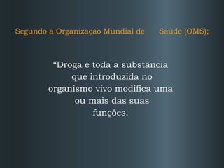 Segundo a Organização Mundial de  Saúde (OMS); “ Droga é toda a substância  que introduzida no organismo vivo modifica uma  ou mais das suas funções.  