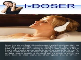 I-Doser I-doser é um site que disponibiliza várias drogas. Através de arquivos de áudio são provocadas nos ouvintes sensações semelhantes as das drogas.  Ainda que pareça estranho, é comum na internet a frase “clique aqui para se drogar”, onde o usuário procura simulação para obter sensação da vida real. Por meio de batidas musicais, os efeitos do ópio, da cocaína e da maconha são simulados causando sensação de alucinação, euforia e sedação no usuário, isto ocorre devido às ondas sonoras que ativam algumas áreas do cérebro.  