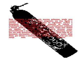 Essa substância é absorvida pela mucosa pulmonar, sendo seus componentes levados, via corrente sanguínea, aos rins, fígado e sistema nervoso. Liberando adrenalina no organismo, acelera a frequência cardíaca, proporcionando sensação de euforia e desinibição ao mesmo tempo em que confere perturbações auditivas e visuais, perda de autocontrole e visão confusa. Como seus efeitos são rápidos, os usuários tendem a inalá-lo diversas vezes, potencializando a ação de seus compostos sobre o organismo. Assim, seu uso pode desencadear em quadros mais sérios, como falta de ar, desmaios, alucinações, convulsões, paradas cardíacas e morte. Além disso, por alterar a consciência do indivíduo, permite com que este esteja mais vulnerável a acidentes.  