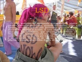 LSD O LSD, acrônimo de dietilamida ácido lisérgico, produz grandes alterações no cérebro, atuando diretamente sobre o sistema nervoso e provocando fenômenos psíquicos, como alucinações, delírios e ilusões. É uma substância sintética, produzida em laboratório, que adquiriu popularidade na década de 60, quando não era vista como algo prejudicial à saúde. Pode ser consumida por via oral, injeção ou inalação, e se apresenta em forma de barras, cápsulas, tiras de gelatina e líquida; seus efeitos duram de oito a doze horas.  