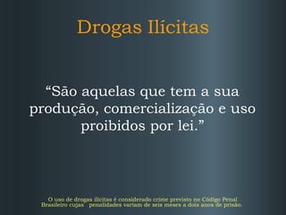 Drogas   Ilícitas “ São aquelas que tem a sua produção, comercialização e uso proibidos por lei.” O uso de drogas ilícitas é considerado crime previsto no Código Penal Brasileiro cujas  penalidades variam de seis meses a dois anos de prisão. 