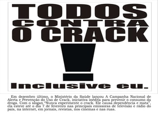 Em dezembro último, o Ministério da Saúde lançou A Campanha Nacional de Alerta e Prevenção do Uso de Crack, iniciativa inédita para prevenir o consumo da droga. Com o slogan “Nunca experimente o crack. Ele causa dependência e mata”, ela esteve até o dia 7 de fevereiro nas principais emissoras de televisão e rádio do país, na internet, em jornais, revistas, nos cinemas e nas ruas.  