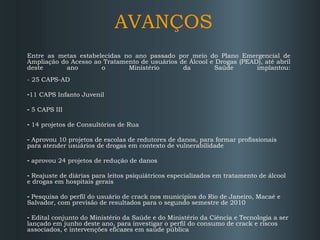 AVANÇOS Entre as metas estabelecidas no ano passado por meio do Plano Emergencial de Ampliação do Acesso ao Tratamento de usuários de Álcool e Drogas (PEAD), até abril deste ano o Ministério da Saúde implantou: - 25 CAPS-AD 11 CAPS Infanto Juvenil 5 CAPS III 14 projetos de Consultórios de Rua Aprovou 10 projetos de escolas de redutores de danos, para formar profissionais  para atender usuários de drogas em contexto de vulnerabilidade aprovou 24 projetos de redução de danos Reajuste de diárias para leitos psiquiátricos especializados em tratamento de álcool e drogas em hospitais gerais Pesquisa do perfil do usuário de crack nos municípios do Rio de Janeiro, Macaé e Salvador, com previsão de resultados para o segundo semestre de 2010 Edital conjunto do Ministério da Saúde e do Ministério da Ciência e Tecnologia a ser lançado em junho deste ano, para investigar o perfil do consumo de crack e riscos associados, e intervenções eficazes em saúde pública 