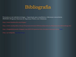 Bibliografia Prevenção ao uso indevido de drogas – Capacitação para conselheiros e lideranças comunitárias  PRONASCI (Programa Nascional de Segurança Pública com Cidadania) http://www.brasilescola.com/drogas/ http://www.saudepublica.web.pt/05-promocaosaude/055toxicodependencia/Dependencias/Efeitosdroga.htm   http:// blogdafabianasoler . blogspot . com/2010/05/governo-lula-cria-plano-nacional-contra . html   http://pt. wikipedia . org/wiki/Droga   