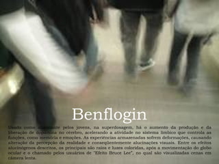Benflogin
Usado como alucinante pelos jovens, na superdosagem, há o aumento da produção e da
liberação de dopamina no cérebro, acelerando a atividade no sistema límbico que controla as
funções, como memória e emoções. As experiências armazenadas sofrem deformações, causando
alteração da percepção da realidade e conseqüentemente alucinações visuais. Entre os efeitos
alucinógenos descritos, os principais são raios e luzes coloridas, após a movimentação do globo
ocular e o chamado pelos usuários de "Efeito Bruce Lee”, no qual são visualizadas cenas em
câmera lenta.

 