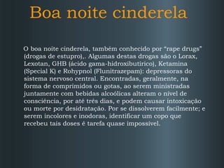 Boa noite cinderela
O boa noite cinderela, também conhecido por “rape drugs”
(drogas de estupro),. Algumas destas drogas são o Lorax,
Lexotan, GHB (ácido gama-hidroxibutírico), Ketamina
(Special K) e Rohypnol (Flunitrazepam): depressoras do
sistema nervoso central. Encontradas, geralmente, na
forma de comprimidos ou gotas, ao serem ministradas
juntamente com bebidas alcoólicas alteram o nível de
consciência, por até três dias, e podem causar intoxicação
ou morte por desidratação. Por se dissolverem facilmente; e
serem incolores e inodoras, identificar um copo que
recebeu tais doses é tarefa quase impossível.

 