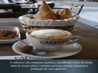 A cafeína é um composto químico, classificado como alcalóide,
além de atuar sobre o sistema nervoso central, aumenta a
produção de suco gástrico,

 