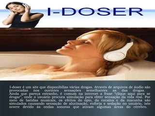 I-Doser

I-doser é um site que disponibiliza várias drogas. Através de arquivos de áudio são
provocadas
nos
ouvintes
sensações
semelhantes
as
das
drogas.
Ainda que pareça estranho, é comum na internet a frase “clique aqui para se
drogar”, onde o usuário procura simulação para obter sensação da vida real. Por
meio de batidas musicais, os efeitos do ópio, da cocaína e da maconha são
simulados causando sensação de alucinação, euforia e sedação no usuário, isto
ocorre devido às ondas sonoras que ativam algumas áreas do cérebro.

 