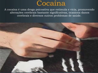 Cocaína
A cocaína é uma droga psicoativa que estimula e vicia, promovendo
alterações cerebrais bastante significativas, ocasiona danos
cerebrais e diversos outros problemas de saúde.

 