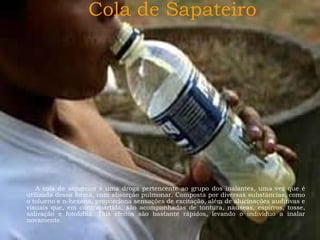 Cola de Sapateiro

A cola de sapateiro é uma droga pertencente ao grupo dos inalantes, uma vez que é
utilizada dessa forma, com absorção pulmonar. Composta por diversas substâncias, como
o tolueno e n-hexana, proporciona sensações de excitação, além de alucinações auditivas e
visuais que, em contrapartida, são acompanhadas de tontura, náuseas, espirros, tosse,
salivação e fotofobia. Tais efeitos são bastante rápidos, levando o indivíduo a inalar
novamente.

 