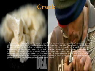 Crack

O crack deriva da planta de coca, é resultante da mistura de cocaína, bicarbonato de
sódio ou amônia e água destilada, resultando em grãos que são fumados em cachimbos.
Devido à sua ação sobre o sistema nervoso central, o crack gera aceleração dos
batimentos cardíacos, aumento da pressão arterial, dilatação das pupilas, suor intenso,
tremores, excitação, maior aptidão física e mental. Os efeitos psicológicos são euforia,
sensação de poder e aumento da auto-estima. A dependência se constitui em pouco
tempo no organismo. Se inalado junto com o álcool, o crack aumenta o ritmo cardíaco e a
pressão arterial o que pode levar a resultados letais.

 