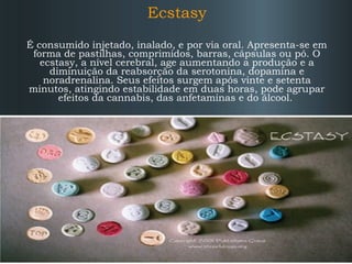 Ecstasy
É consumido injetado, inalado, e por via oral. Apresenta-se em
forma de pastilhas, comprimidos, barras, cápsulas ou pó. O
ecstasy, a nível cerebral, age aumentando a produção e a
diminuição da reabsorção da serotonina, dopamina e
noradrenalina. Seus efeitos surgem após vinte e setenta
minutos, atingindo estabilidade em duas horas, pode agrupar
efeitos da cannabis, das anfetaminas e do álcool.

 