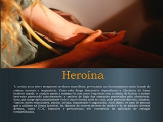 Heroína
A heroína atua sobre receptores cerebrais específicos, provocando um funcionamento mais brando do
sistema nervoso e respiratório. Como esta droga desenvolve dependência e tolerância de forma
bastante rápida, o usuário passa a consumi-la com mais frequência com o intuito de buscar o mesmo
bem-estar provocado anteriormente, e também de fugir das sensações provocadas pela abstinência.
Essa, que surge aproximadamente vinte e quatro horas após seu uso, pode provocar diarreia, náuseas,
vômitos, dores musculares, pânico, insônia, inquietação e taquicardia. Além disso, no caso de pessoas
que a utilizam na forma injetável, há chances de ocorrer necrose de tecidos e de se adquirir diversas
doenças, como AIDS, hepatites e pneumonias, em decorrência da utilização de seringas
compartilhadas.

 
