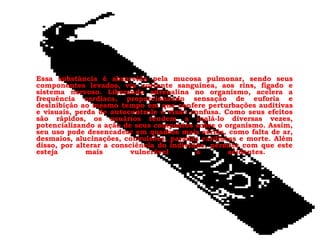 Essa substância é absorvida pela mucosa pulmonar, sendo seus
componentes levados, via corrente sanguínea, aos rins, fígado e
sistema nervoso. Liberando adrenalina no organismo, acelera a
frequência cardíaca, proporcionando sensação de euforia e
desinibição ao mesmo tempo em que confere perturbações auditivas
e visuais, perda de autocontrole e visão confusa. Como seus efeitos
são rápidos, os usuários tendem a inalá-lo diversas vezes,
potencializando a ação de seus compostos sobre o organismo. Assim,
seu uso pode desencadear em quadros mais sérios, como falta de ar,
desmaios, alucinações, convulsões, paradas cardíacas e morte. Além
disso, por alterar a consciência do indivíduo, permite com que este
esteja
mais
vulnerável
a
acidentes.

 