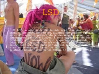 LSD
O LSD, acrônimo de dietilamida ácido lisérgico, produz
grandes alterações no cérebro, atuando diretamente sobre o
sistema nervoso e provocando fenômenos psíquicos, como
alucinações, delírios e ilusões. É uma substância sintética,
produzida em laboratório, que adquiriu popularidade na
década de 60, quando não era vista como algo prejudicial à
saúde. Pode ser consumida por via oral, injeção ou inalação,
e se apresenta em forma de barras, cápsulas, tiras de
gelatina e líquida; seus efeitos duram de oito a doze horas.

 