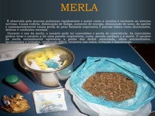 MERLA
É absorvida pela mucosa pulmonar rapidamente e assim como a cocaína é excitante ao sistema
nervoso. Causa euforia, diminuição de fadiga, aumento de energia, diminuição do sono, do apetite
e consequentemente causa perda de peso bastante expressiva e psicose tóxica como alucinações,
delírios e confusões mentais.
Durante o uso da merla, o usuário pode ter convulsões e perda de consciência. As convulsões
podem levar o usuário a ter uma parada respiratória, coma, parada cardíaca e a morte. O usuário
da merla normalmente apresenta a ponta dos dedos amarelada, olhos avermelhados,
lacrimejados e irritados, respiração difícil, tremores nas mãos, irritação e inquietação.

 