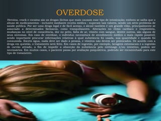 OVERDOSE
Heroína, crack e cocaína são as drogas ilícitas que mais causam esse tipo de intoxicação; embora se saiba que o
abuso de medicamentos - inclusive mediante receita médica - superam tais valores, sendo um sério problema de
saúde pública. Por ser uma droga legal e de fácil acesso, o álcool também é um grande vilão, principalmente se
associado a determinados fármacos, como tranquilizantes. Alterações no ritmo cardíaco e respiratório,
mudanças no nível de consciência, dor no peito, falta de ar, vômito com sangue, dentre outros, são alguns de
seus sintomas. Em caso de overdose, o indivíduo necessitará de atendimento médico o mais rápido possível;
sendo importante procurar informações relativas à qual substância foi usada, sua quantidade e quando foi
consumida. Exceto água, nada deve ser dado à pessoa, e vômitos não devem ser provocados. De acordo com a
droga em questão, o tratamento será feito. Em casos de ingestão, por exemplo, lavagens estomacais e a ingestão
de carvão ativado, a fim de impedir a absorção da substância pelo estômago e/ou intestino, podem ser
necessários. Em muitos casos, o paciente passa por avaliação psiquiátrica, podendo ser encaminhado para este
tipo de tratamento.

 