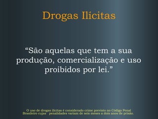 Drogas Ilícitas
“São aquelas que tem a sua
produção, comercialização e uso
proibidos por lei.”

O uso de drogas ilícitas é considerado crime previsto no Código Penal
Brasileiro cujas penalidades variam de seis meses a dois anos de prisão.

 