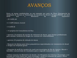 AVANÇOS
Entre as metas estabelecidas no ano passado por meio do Plano Emergencial de
Ampliação do Acesso ao Tratamento de usuários de Álcool e Drogas (PEAD), até abril
deste
ano
o
Ministério
da
Saúde
implantou:
- 25 CAPS-AD
-11 CAPS Infanto Juvenil
- 5 CAPS III
- 14 projetos de Consultórios de Rua
- Aprovou 10 projetos de escolas de redutores de danos, para formar profissionais
para atender usuários de drogas em contexto de vulnerabilidade
- aprovou 24 projetos de redução de danos
- Reajuste de diárias para leitos psiquiátricos especializados em tratamento de álcool
e drogas em hospitais gerais
- Pesquisa do perfil do usuário de crack nos municípios do Rio de Janeiro, Macaé e
Salvador, com previsão de resultados para o segundo semestre de 2010
- Edital conjunto do Ministério da Saúde e do Ministério da Ciência e Tecnologia a ser
lançado em junho deste ano, para investigar o perfil do consumo de crack e riscos

 