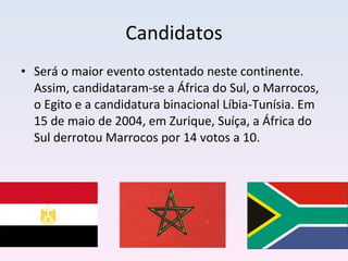Candidatos Será o maior evento ostentado neste continente. Assim, candidataram-se a África do Sul, o Marrocos, o Egito e a candidatura binacional Líbia-Tunísia. Em 15 de maio de 2004, em Zurique, Suíça, a África do Sul derrotou Marrocos por 14 votos a 10. 