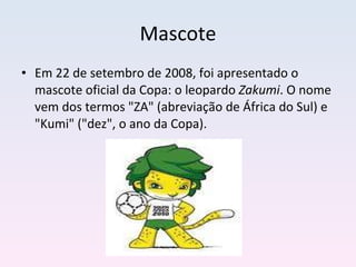 Mascote Em 22 de setembro de 2008, foi apresentado o mascote oficial da Copa: o leopardo  Zakumi . O nome vem dos termos "ZA" (abreviação de África do Sul) e "Kumi" ("dez", o ano da Copa). 