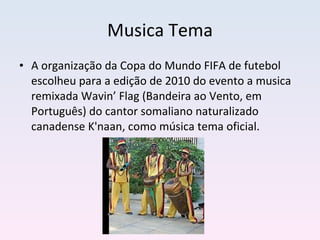 Musica Tema A organização da Copa do Mundo FIFA de futebol escolheu para a edição de 2010 do evento a musica remixada Wavin’ Flag (Bandeira ao Vento, em Português) do cantor somaliano naturalizado canadense K'naan, como música tema oficial.  