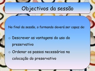 Objectivos da sessão
No final da sessão, o formando deverá ser capaz de:
o Descrever as vantagens do uso do
preservativo
o Ordenar os passos necessários na
colocação do preservativo
2
 