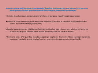 Situações que se pode encontrar numa esquadra da policia ou em outra força de segurança, as que mais
preocupam são aquelas que se relacionam com crianças e jovens como por exemplo:
• Detetar situações sociais e circunstâncias familiares de perigo ou maus tratos para as crianças;
• Identificar crianças em situação de perigo sem domicílio, localizando os familiares ou acolhendo-os em
centros de acolhimento temporário (CAT);
• Receber as denúncias dos cidadãos, profissionais, instituições, pais, crianças, etc., relativas a crianças em
situação de perigo ou de maus tratos vítimas de delitos/crime por parte de adultos;
• Sinalizar o caso à CPCJ quando a situação pareça exigir a aplicação de uma medida de promoção e proteção
ou estejam esgotadas as intervenções/recursos na primeira linha para resolução da situação.
 