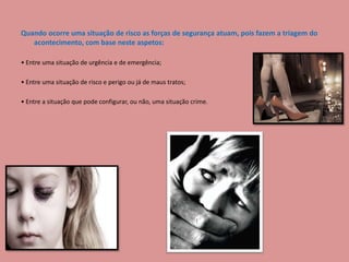 Quando ocorre uma situação de risco as forças de segurança atuam, pois fazem a triagem do
acontecimento, com base neste aspetos:
• Entre uma situação de urgência e de emergência;
• Entre uma situação de risco e perigo ou já de maus tratos;
• Entre a situação que pode configurar, ou não, uma situação crime.
 