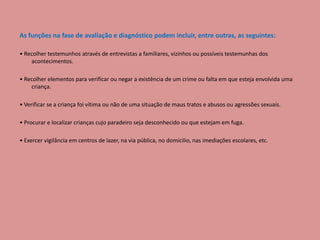 As funções na fase de avaliação e diagnóstico podem incluir, entre outras, as seguintes:
• Recolher testemunhos através de entrevistas a familiares, vizinhos ou possíveis testemunhas dos
acontecimentos.
• Recolher elementos para verificar ou negar a existência de um crime ou falta em que esteja envolvida uma
criança.
• Verificar se a criança foi vítima ou não de uma situação de maus tratos e abusos ou agressões sexuais.
• Procurar e localizar crianças cujo paradeiro seja desconhecido ou que estejam em fuga.
• Exercer vigilância em centros de lazer, na via pública, no domicilio, nas imediações escolares, etc.
 