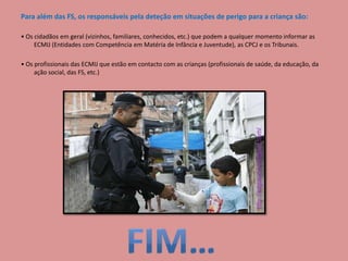 Para além das FS, os responsáveis pela deteção em situações de perigo para a criança são:
• Os cidadãos em geral (vizinhos, familiares, conhecidos, etc.) que podem a qualquer momento informar as
ECMIJ (Entidades com Competência em Matéria de Infância e Juventude), as CPCJ e os Tribunais.
• Os profissionais das ECMIJ que estão em contacto com as crianças (profissionais de saúde, da educação, da
ação social, das FS, etc.)
 