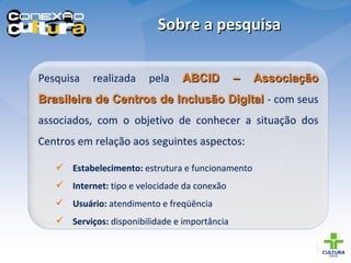 Sobre a pesquisa Pesquisa realizada pela  ABCID – Associação Brasileira de Centros de Inclusão Digital   - com seus associados, com o objetivo de conhecer a situação dos Centros em relação aos seguintes aspectos: Estabelecimento:  estrutura e funcionamento Internet:  tipo e velocidade da conexão Usuário:  atendimento e freqüência Serviços:  disponibilidade e importância 