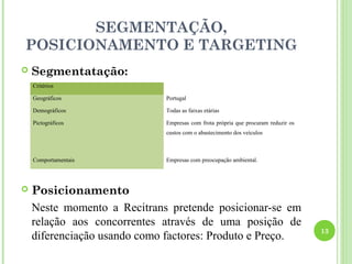 SEGMENTAÇÃO,
POSICIONAMENTO E TARGETING
   Segmentatação:
    Critérios

    Geográficos              Portugal

    Demográficos             Todas as faixas etárias

    Pictográficos            Empresas com frota própria que procuram reduzir os
                             custos com o abastecimento dos veículos



    Comportamentais          Empresas com preocupação ambiental.




   Posicionamento
    Neste momento a Recitrans pretende posicionar-se em
    relação aos concorrentes através de uma posição de
                                                                                  13
    diferenciação usando como factores: Produto e Preço.
 