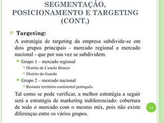 SEGMENTAÇÃO,
POSICIONAMENTO E TARGETING
          (CONT.)
    Targeting:
    A estratégia de targeting da empresa subdivide-se em
    dois grupos principais - mercado regional e mercado
    nacional - que por sua vez se subdividem.
     Grupo     1 – mercado regional
        Distrito de Castelo Branco
        Distrito da Guarda

     Grupo     2 – mercado nacional
          Restante território continental português.
    Tal como se pode verificar, a melhor estratégia a seguir
    será a estratégia de marketing indiferenciado: cobertura
    de todo o mercado com o mesmo mix, pois não existe         14

    diferenças entre os vários grupos.
 