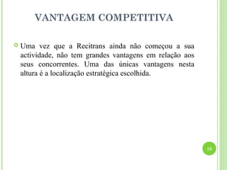 VANTAGEM COMPETITIVA

   Uma vez que a Recitrans ainda não começou a sua
    actividade, não tem grandes vantagens em relação aos
    seus concorrentes. Uma das únicas vantagens nesta
    altura é a localização estratégica escolhida.




                                                           15
 