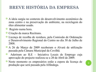 BREVE HISTÓRIA DA EMPRESA

   A ideia surgiu no contexto do desenvolvimento económico da
    zona centro e na preservação do ambiente, na reciclagem do
    óleo alimentar usado.
    Registo numa hora.
   Criação da marca Recitrans.
   Licença de recolha de resíduos, pela Comissão de Ordenação
    e Desenvolvimento Regional do Centro no dia 30 de Julho de
    2008.
   A 26 de Março de 2009 receberam o Alvará de utilização
    passada pela Câmara Municipal da Covilhã.
     Aderiram ao ILE – Iniciativa Locais de Emprego cuja
    aprovação do projecto realizou-se a 20 de Abril de 2009.
   Neste momento os empresários estão a espera da licença de    3
    produção que será passada pela Alfândega.
 