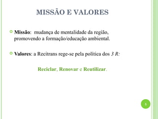 MISSÃO E VALORES

   Missão: mudança de mentalidade da região,
    promovendo a formação/educação ambiental.

   Valores: a Recitrans rege-se pela política dos 3 R:

               Reciclar, Renovar e Reutilizar.




                                                          5
 