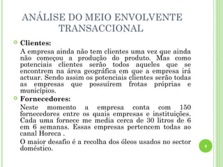 ANÁLISE DO MEIO ENVOLVENTE
          TRANSACCIONAL
   Clientes:
    A empresa ainda não tem clientes uma vez que ainda
    não começou a produção do produto. Mas como
    potenciais clientes serão todos aqueles que se
    encontrem na área geográfica em que a empresa irá
    actuar. Sendo assim os potenciais clientes serão todas
    as empresas que possuírem frotas próprias e
    municípios.
   Fornecedores:
    Neste momento a empresa conta com 150
    fornecedores entre os quais empresas e instituições.
    Cada uma fornece me media cerca de 30 litros de 6
    em 6 semanas. Essas empresas pertencem todas ao
    canal Horeca .
    O maior desafio é a recolha dos óleos usados no sector
                                                             9
    doméstico.
 